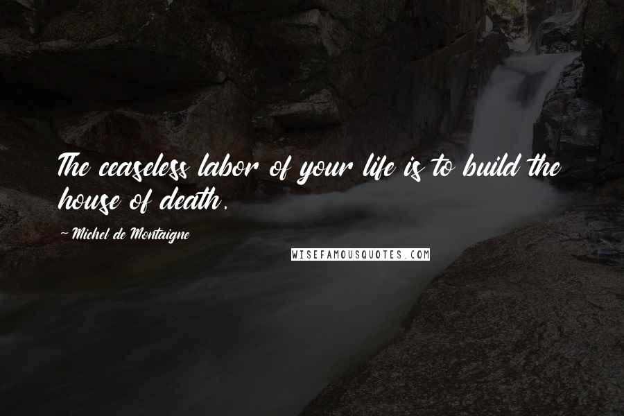 Michel De Montaigne quotes: The ceaseless labor of your life is to build the house of death.