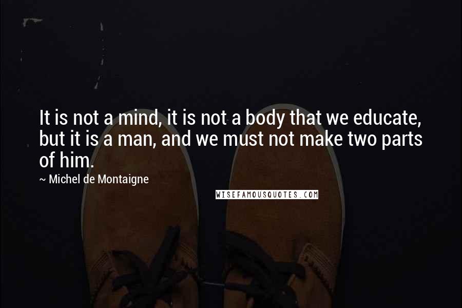Michel De Montaigne quotes: It is not a mind, it is not a body that we educate, but it is a man, and we must not make two parts of him.