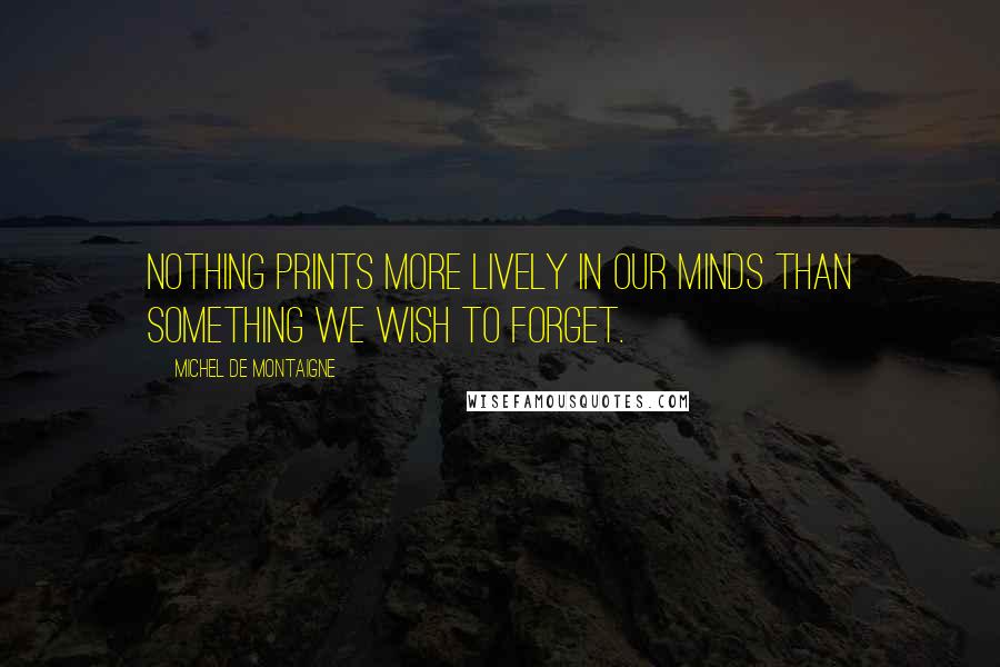 Michel De Montaigne quotes: Nothing prints more lively in our minds than something we wish to forget.