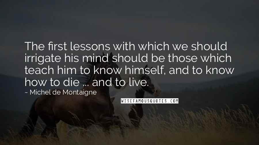 Michel De Montaigne quotes: The first lessons with which we should irrigate his mind should be those which teach him to know himself, and to know how to die ... and to live.