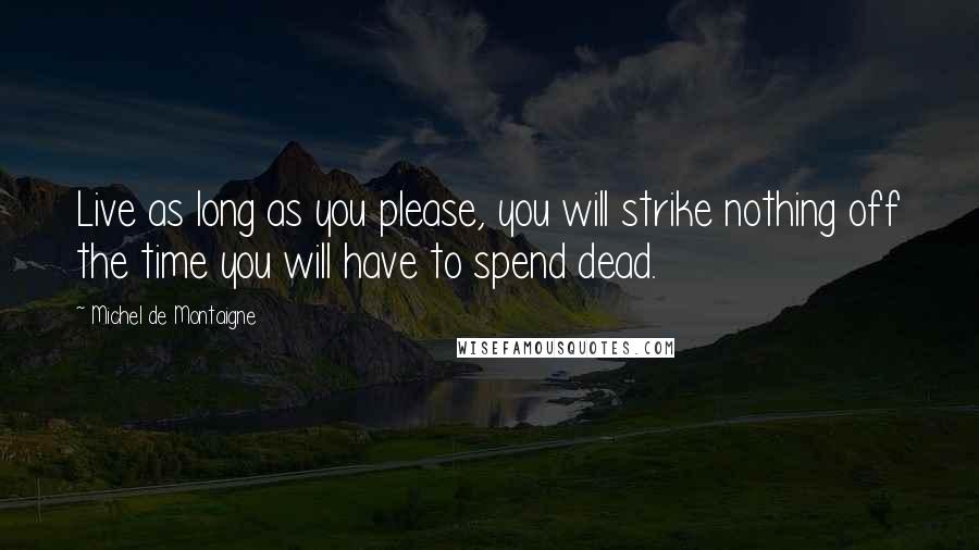 Michel De Montaigne quotes: Live as long as you please, you will strike nothing off the time you will have to spend dead.