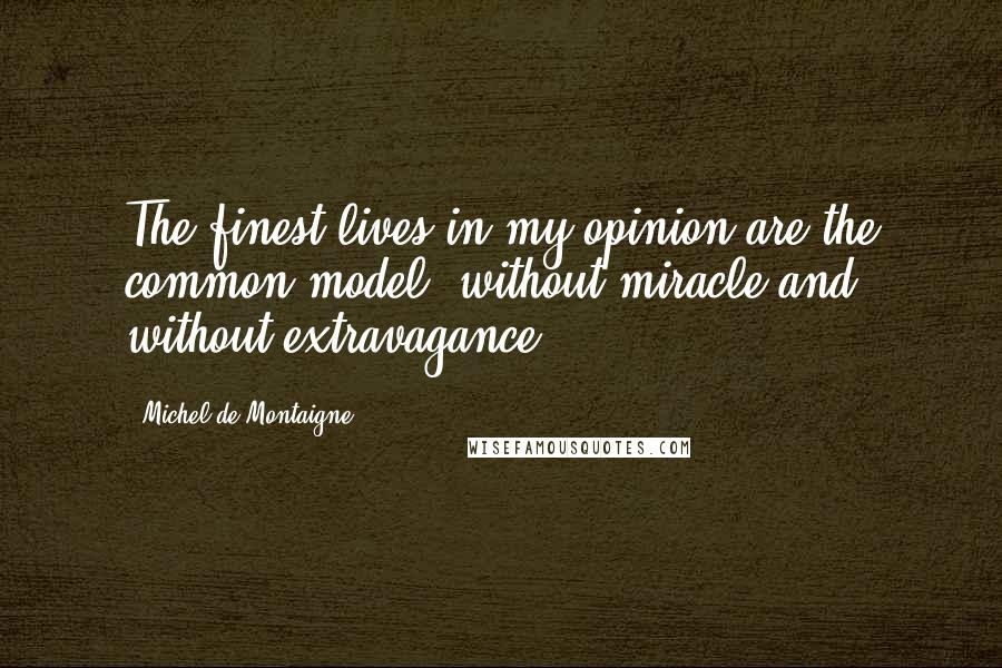 Michel De Montaigne quotes: The finest lives in my opinion are the common model, without miracle and without extravagance.