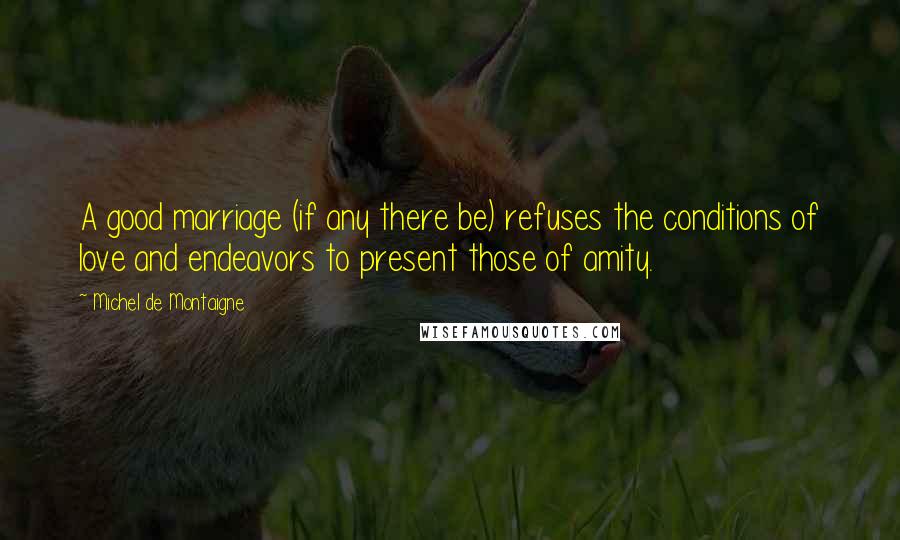 Michel De Montaigne quotes: A good marriage (if any there be) refuses the conditions of love and endeavors to present those of amity.