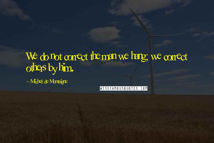 Michel De Montaigne quotes: We do not correct the man we hang; we correct others by him.