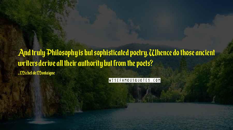 Michel De Montaigne quotes: And truly Philosophy is but sophisticated poetry. Whence do those ancient writers derive all their authority but from the poets?