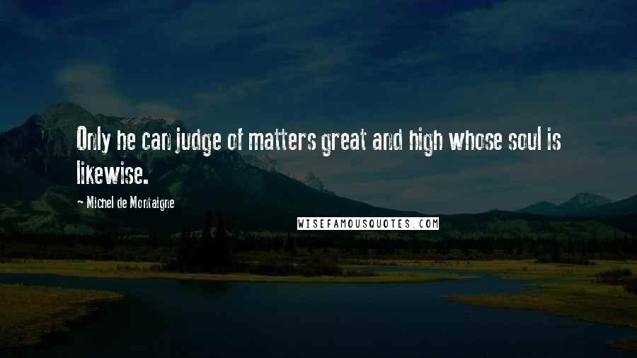 Michel De Montaigne quotes: Only he can judge of matters great and high whose soul is likewise.
