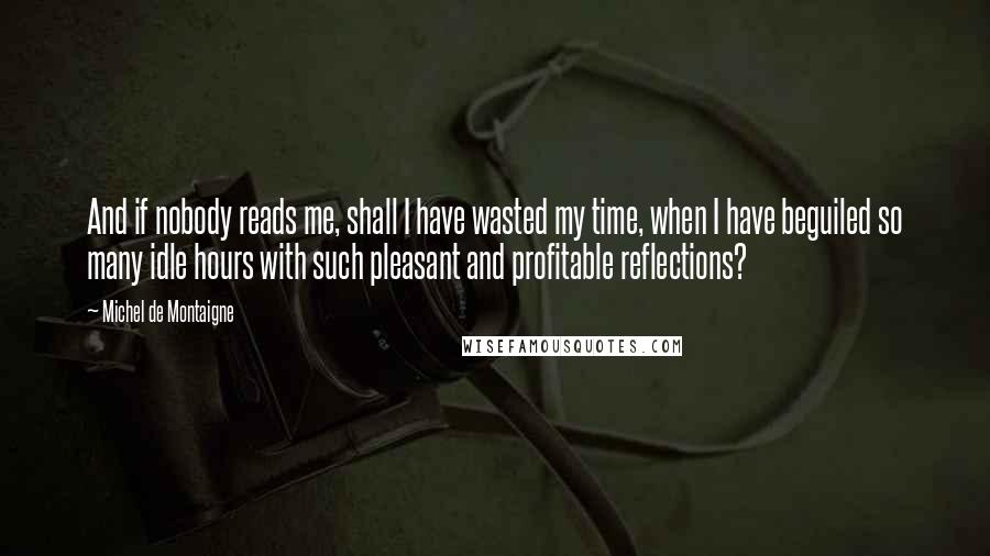 Michel De Montaigne quotes: And if nobody reads me, shall I have wasted my time, when I have beguiled so many idle hours with such pleasant and profitable reflections?