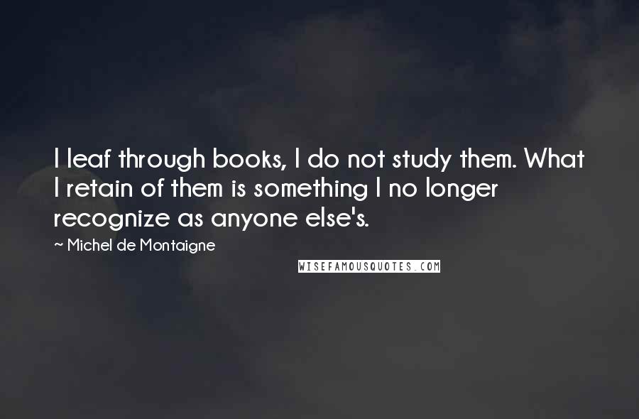 Michel De Montaigne quotes: I leaf through books, I do not study them. What I retain of them is something I no longer recognize as anyone else's.
