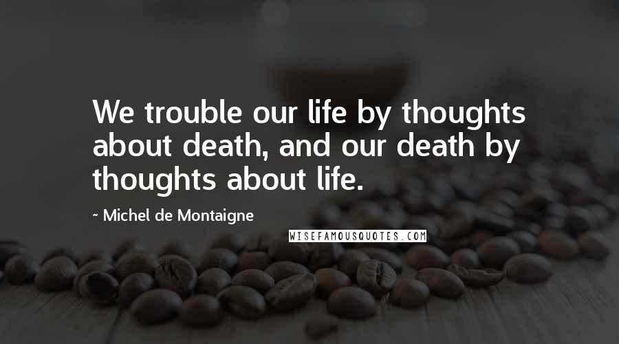 Michel De Montaigne quotes: We trouble our life by thoughts about death, and our death by thoughts about life.