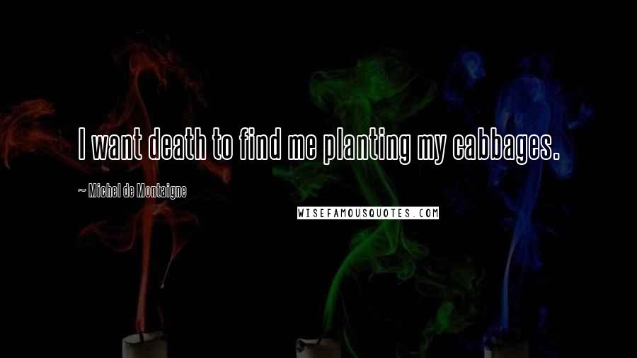 Michel De Montaigne quotes: I want death to find me planting my cabbages.