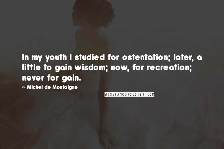 Michel De Montaigne quotes: In my youth I studied for ostentation; later, a little to gain wisdom; now, for recreation; never for gain.