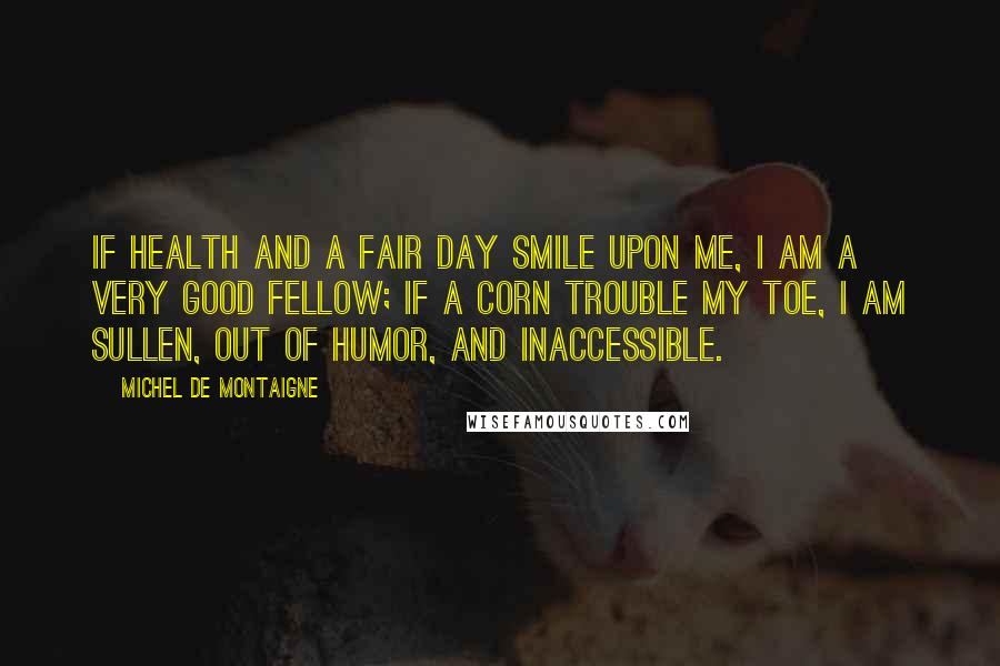 Michel De Montaigne quotes: If health and a fair day smile upon me, I am a very good fellow; if a corn trouble my toe, I am sullen, out of humor, and inaccessible.