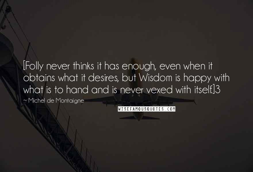 Michel De Montaigne quotes: [Folly never thinks it has enough, even when it obtains what it desires, but Wisdom is happy with what is to hand and is never vexed with itself.]3