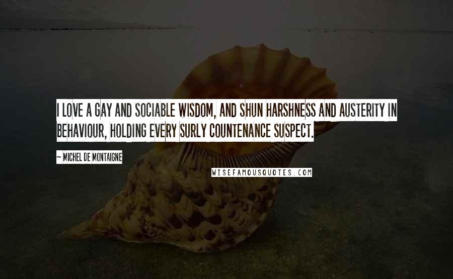 Michel De Montaigne quotes: I love a gay and sociable wisdom, and shun harshness and austerity in behaviour, holding every surly countenance suspect.