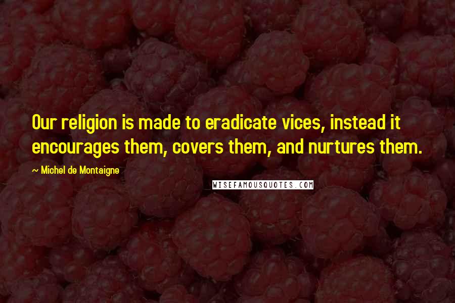 Michel De Montaigne quotes: Our religion is made to eradicate vices, instead it encourages them, covers them, and nurtures them.