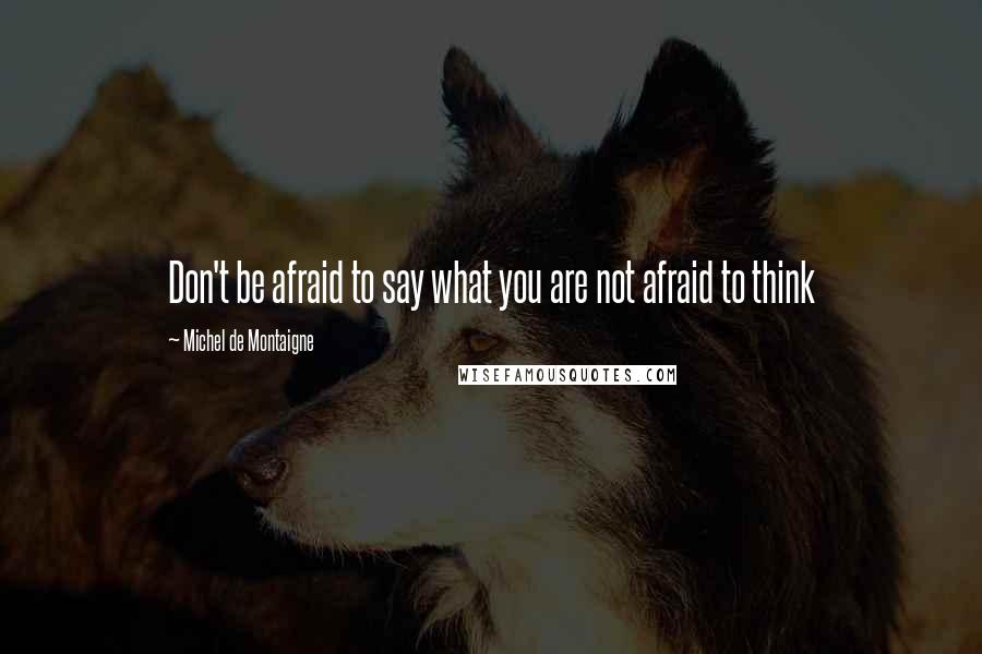 Michel De Montaigne quotes: Don't be afraid to say what you are not afraid to think