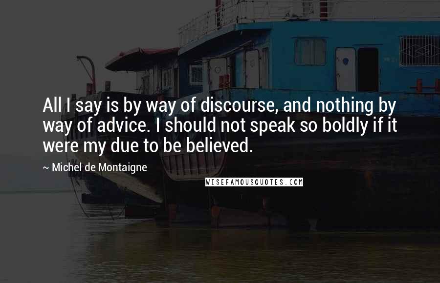 Michel De Montaigne quotes: All I say is by way of discourse, and nothing by way of advice. I should not speak so boldly if it were my due to be believed.