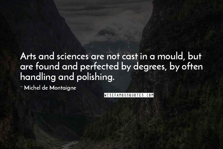 Michel De Montaigne quotes: Arts and sciences are not cast in a mould, but are found and perfected by degrees, by often handling and polishing.