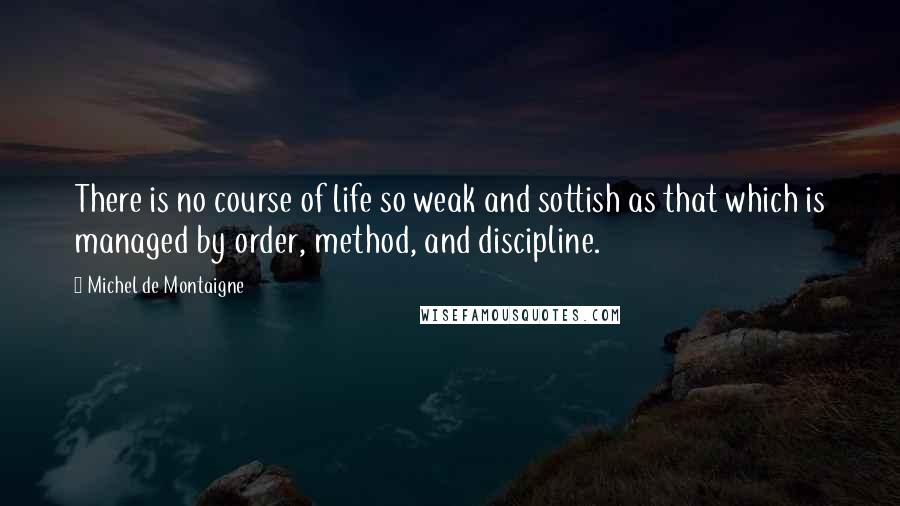Michel De Montaigne quotes: There is no course of life so weak and sottish as that which is managed by order, method, and discipline.