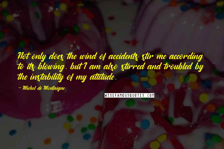 Michel De Montaigne quotes: Not only does the wind of accidents stir me according to its blowing, but I am also stirred and troubled by the instability of my attitude.