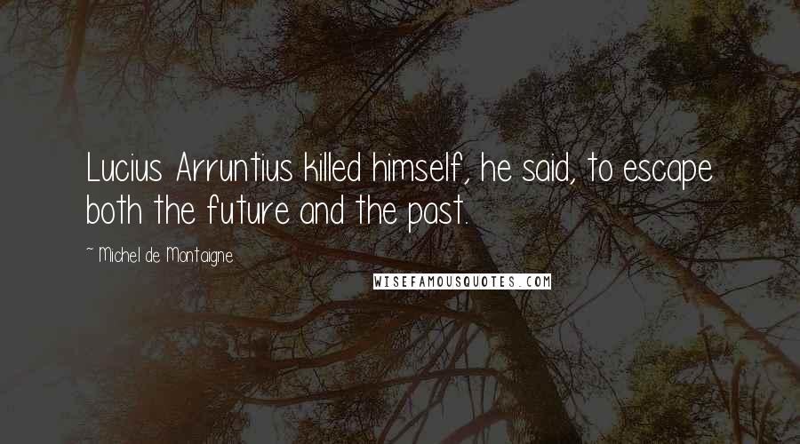 Michel De Montaigne quotes: Lucius Arruntius killed himself, he said, to escape both the future and the past.
