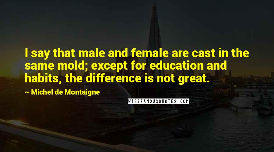 Michel De Montaigne quotes: I say that male and female are cast in the same mold; except for education and habits, the difference is not great.
