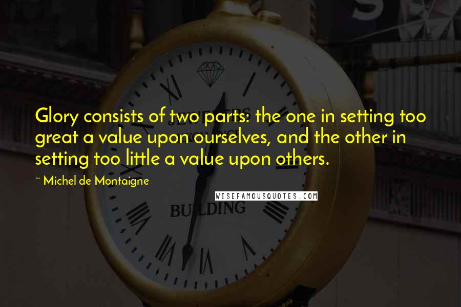 Michel De Montaigne quotes: Glory consists of two parts: the one in setting too great a value upon ourselves, and the other in setting too little a value upon others.