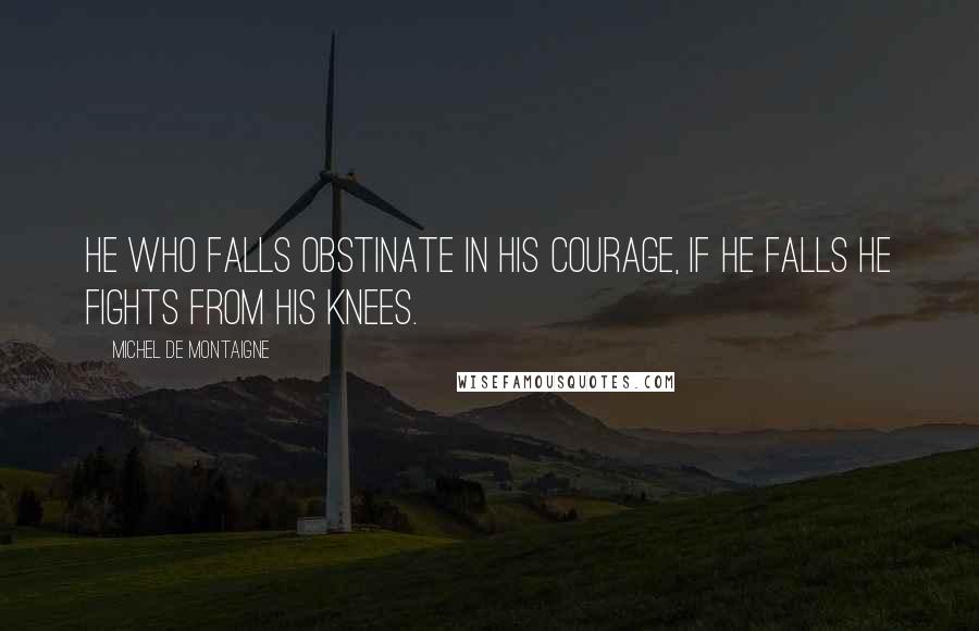 Michel De Montaigne quotes: He who falls obstinate in his courage, if he falls he fights from his knees.