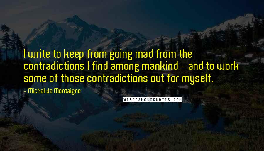 Michel De Montaigne quotes: I write to keep from going mad from the contradictions I find among mankind - and to work some of those contradictions out for myself.