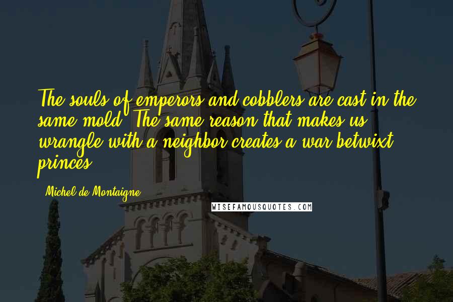 Michel De Montaigne quotes: The souls of emperors and cobblers are cast in the same mold. The same reason that makes us wrangle with a neighbor creates a war betwixt princes.