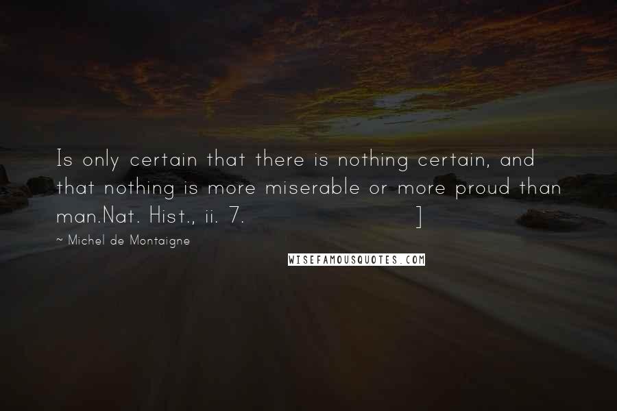 Michel De Montaigne quotes: Is only certain that there is nothing certain, and that nothing is more miserable or more proud than man.Nat. Hist., ii. 7.]