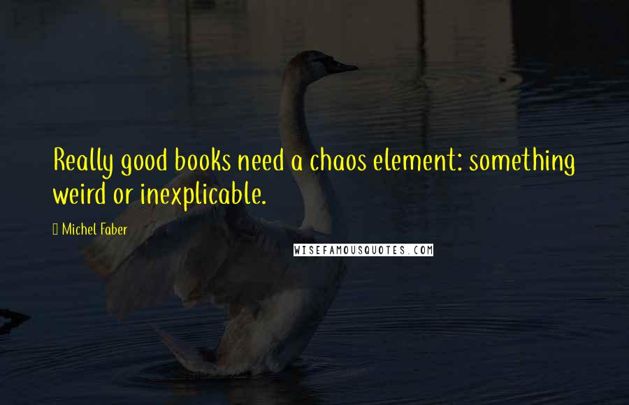 Michel Faber quotes: Really good books need a chaos element: something weird or inexplicable.