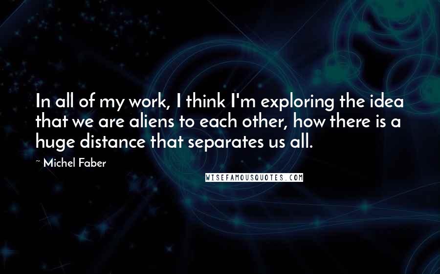 Michel Faber quotes: In all of my work, I think I'm exploring the idea that we are aliens to each other, how there is a huge distance that separates us all.