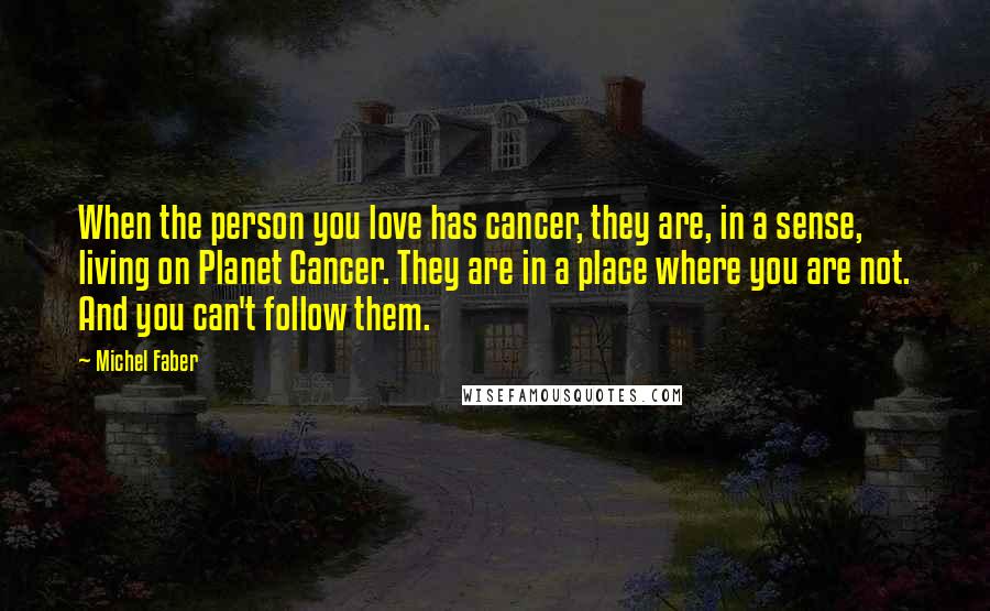 Michel Faber quotes: When the person you love has cancer, they are, in a sense, living on Planet Cancer. They are in a place where you are not. And you can't follow them.