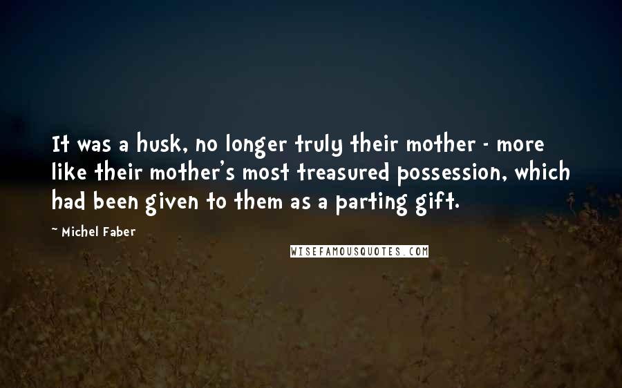 Michel Faber quotes: It was a husk, no longer truly their mother - more like their mother's most treasured possession, which had been given to them as a parting gift.