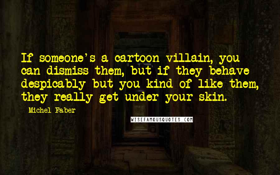 Michel Faber quotes: If someone's a cartoon villain, you can dismiss them, but if they behave despicably but you kind of like them, they really get under your skin.