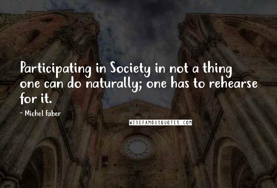 Michel Faber quotes: Participating in Society in not a thing one can do naturally; one has to rehearse for it.
