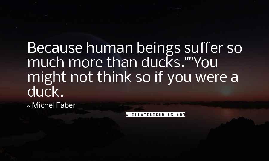 Michel Faber quotes: Because human beings suffer so much more than ducks.""You might not think so if you were a duck.