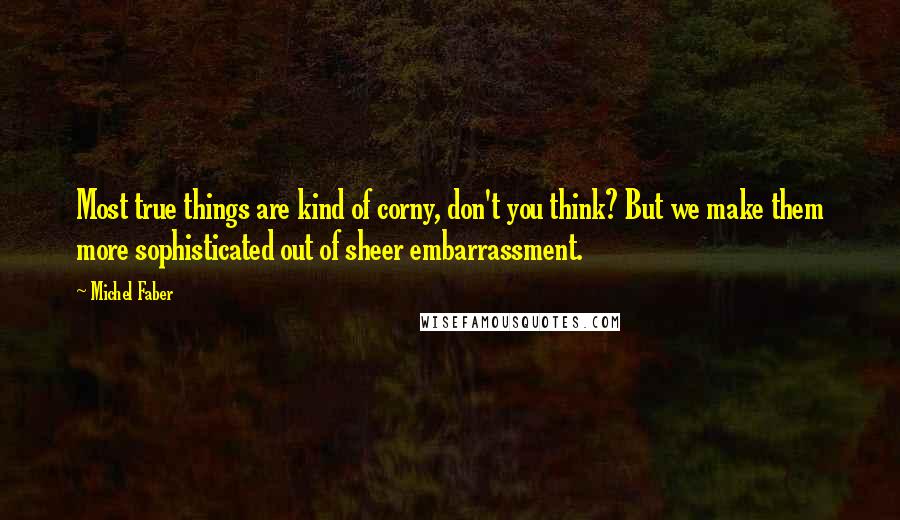 Michel Faber quotes: Most true things are kind of corny, don't you think? But we make them more sophisticated out of sheer embarrassment. Michel Faber quotes: Most true things are kind of corny, don't you think? But we make them more sophisticated out of sheer embarrassment.