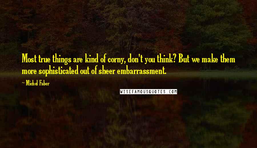 Michel Faber quotes: Most true things are kind of corny, don't you think? But we make them more sophisticated out of sheer embarrassment.