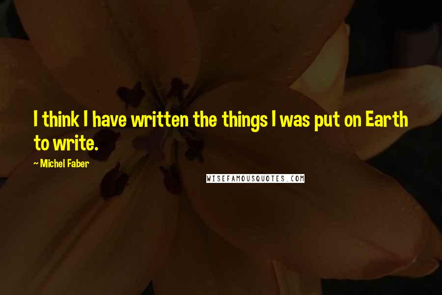 Michel Faber quotes: I think I have written the things I was put on Earth to write.