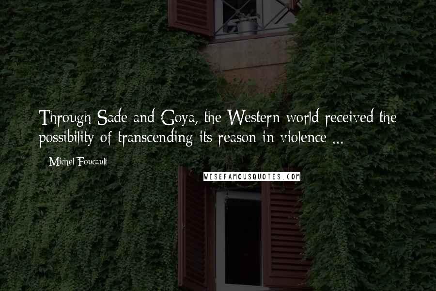 Michel Foucault quotes: Through Sade and Goya, the Western world received the possibility of transcending its reason in violence ...