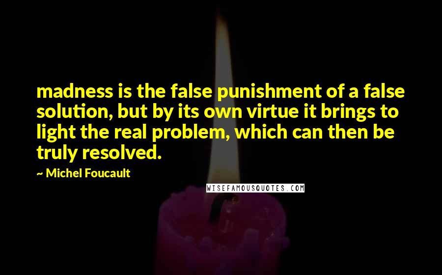 Michel Foucault quotes: madness is the false punishment of a false solution, but by its own virtue it brings to light the real problem, which can then be truly resolved.