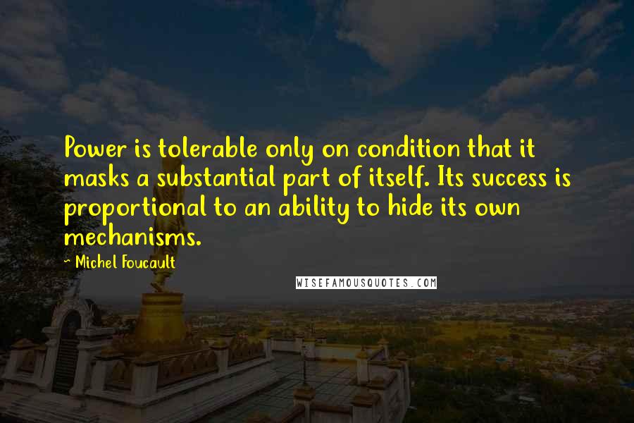 Michel Foucault quotes: Power is tolerable only on condition that it masks a substantial part of itself. Its success is proportional to an ability to hide its own mechanisms.