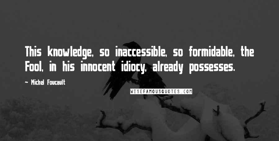 Michel Foucault quotes: This knowledge, so inaccessible, so formidable, the Fool, in his innocent idiocy, already possesses.