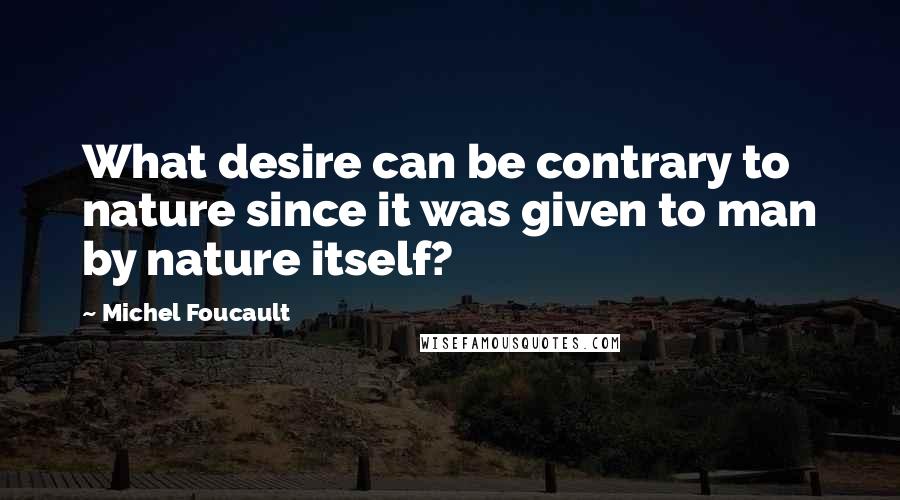 Michel Foucault quotes: What desire can be contrary to nature since it was given to man by nature itself?