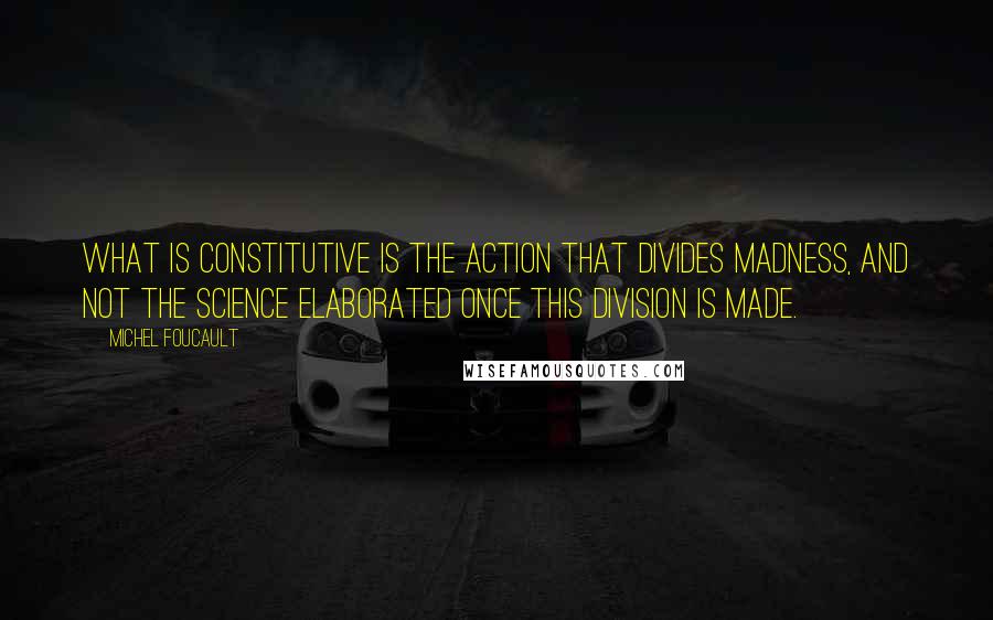 Michel Foucault quotes: What is constitutive is the action that divides madness, and not the science elaborated once this division is made.