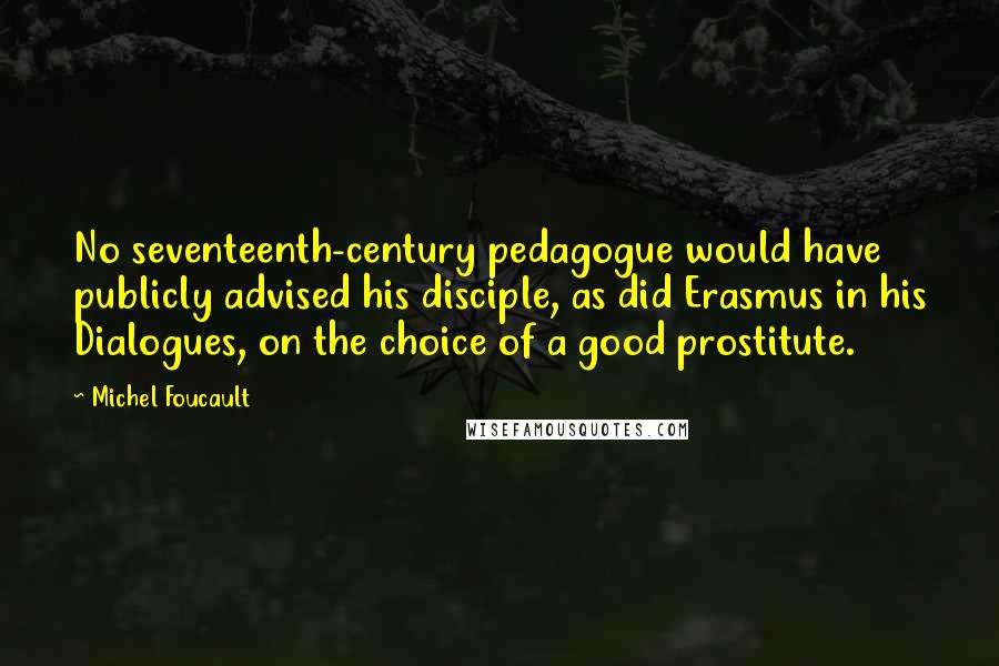 Michel Foucault quotes: No seventeenth-century pedagogue would have publicly advised his disciple, as did Erasmus in his Dialogues, on the choice of a good prostitute.