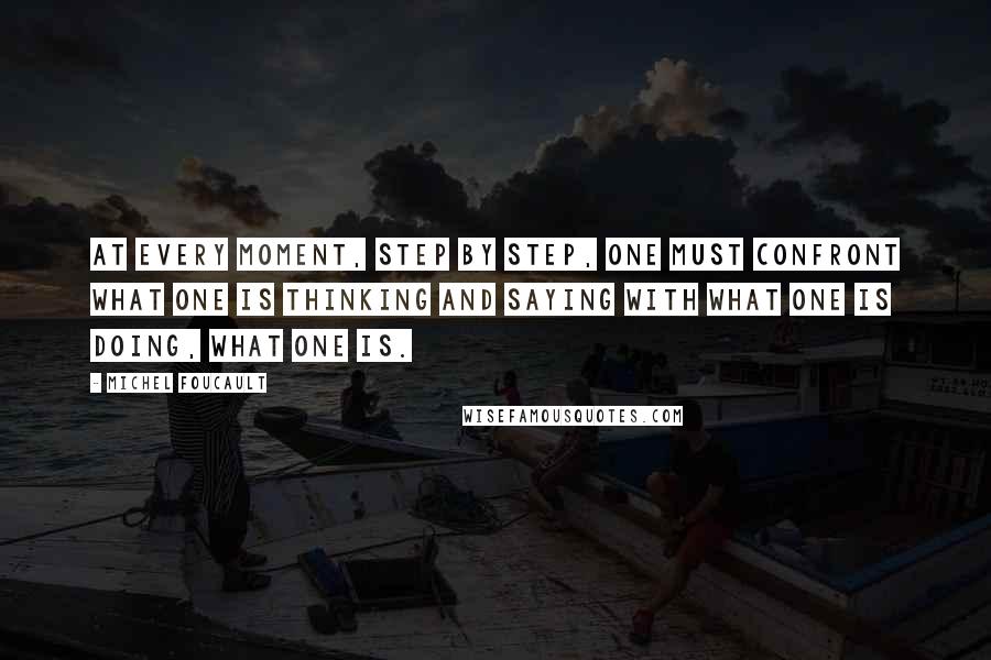 Michel Foucault quotes: At every moment, step by step, one must confront what one is thinking and saying with what one is doing, what one is.