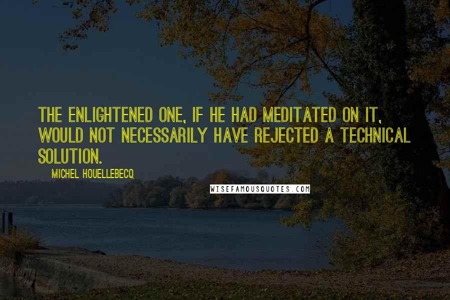 Michel Houellebecq quotes: The Enlightened One, if he had meditated on it, would not necessarily have rejected a technical solution.